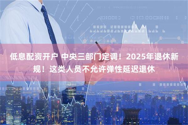 低息配资开户 中央三部门定调！2025年退休新规！这类人员不允许弹性延迟退休