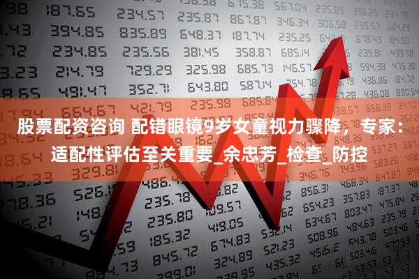 股票配资咨询 配错眼镜9岁女童视力骤降，专家：适配性评估至关重要_余忠芳_检查_防控