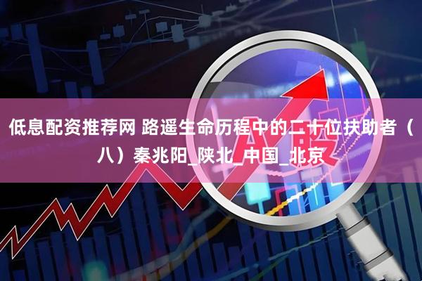 低息配资推荐网 路遥生命历程中的二十位扶助者（八）秦兆阳_陕北_中国_北京