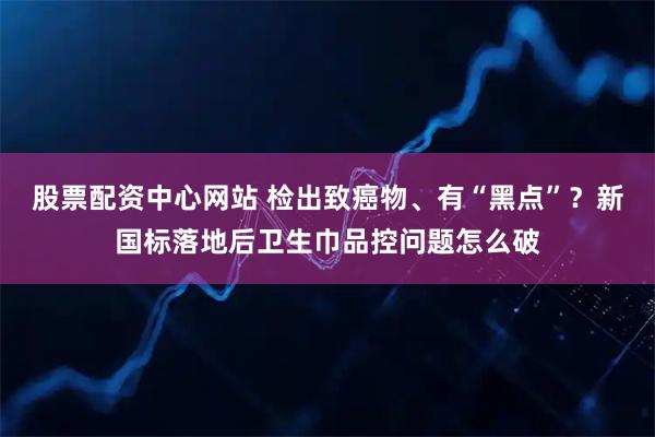 股票配资中心网站 检出致癌物、有“黑点”？新国标落地后卫生巾品控问题怎么破