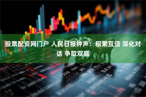股票配资网门户 人民日报钟声：积累互信 深化对话 争取双赢