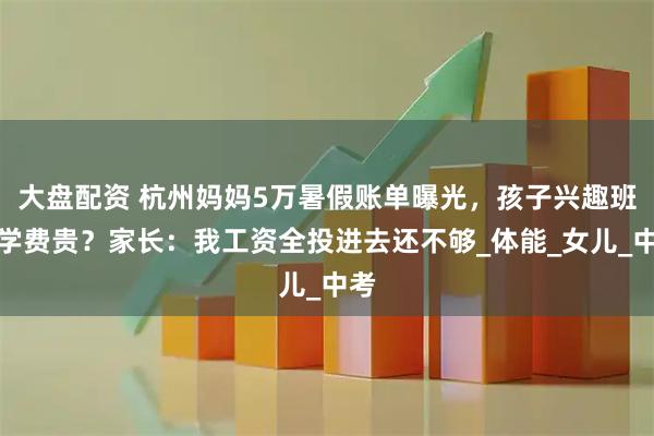大盘配资 杭州妈妈5万暑假账单曝光，孩子兴趣班比学费贵？家长：我工资全投进去还不够_体能_女儿_中考