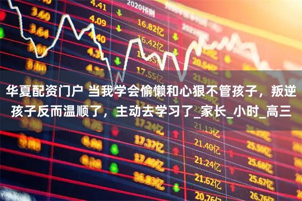 华夏配资门户 当我学会偷懒和心狠不管孩子，叛逆孩子反而温顺了，主动去学习了_家长_小时_高三