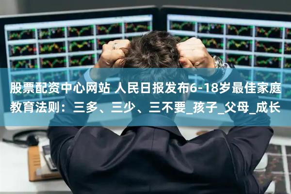 股票配资中心网站 人民日报发布6-18岁最佳家庭教育法则：三多、三少、三不要_孩子_父母_成长