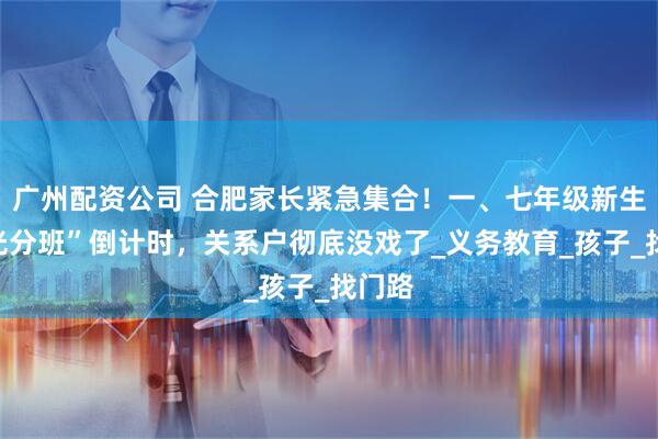 广州配资公司 合肥家长紧急集合！一、七年级新生“阳光分班”倒计时，关系户彻底没戏了_义务教育_孩子_找门路