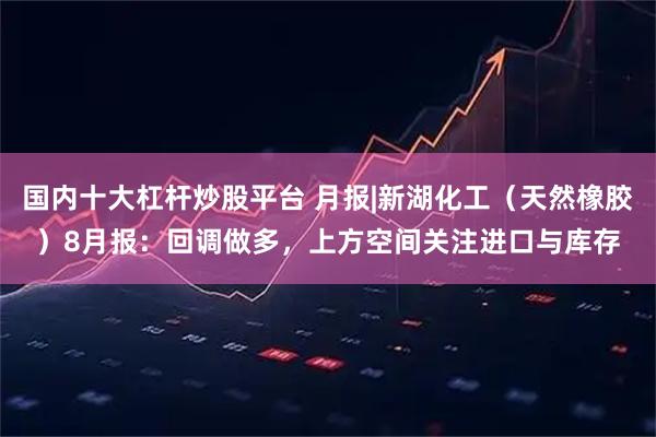 国内十大杠杆炒股平台 月报|新湖化工（天然橡胶）8月报：回调做多，上方空间关注进口与库存