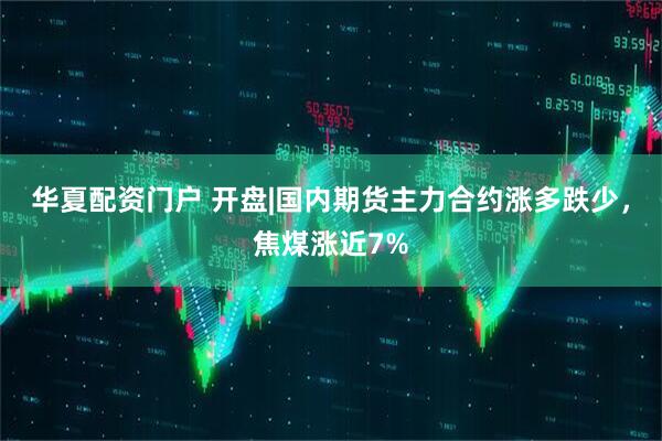 华夏配资门户 开盘|国内期货主力合约涨多跌少，焦煤涨近7%