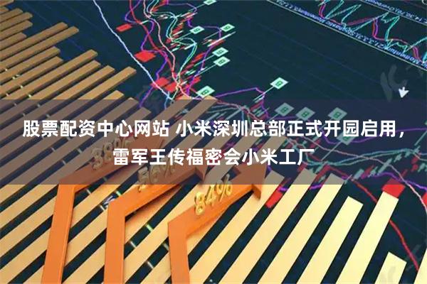 股票配资中心网站 小米深圳总部正式开园启用，雷军王传福密会小米工厂