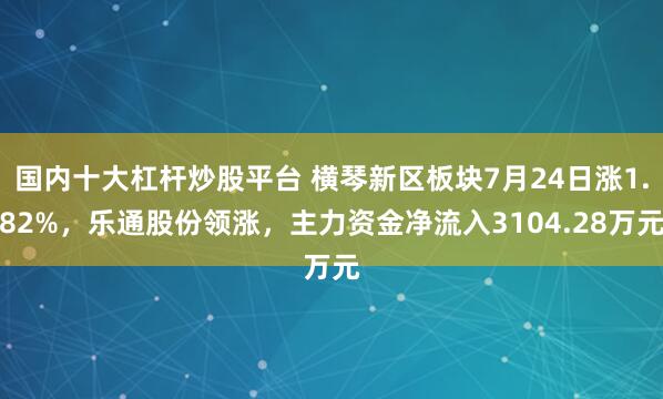 国内十大杠杆炒股平台 横琴新区板块7月24日涨1.82%，乐通股份领涨，主力资金净流入3104.28万元