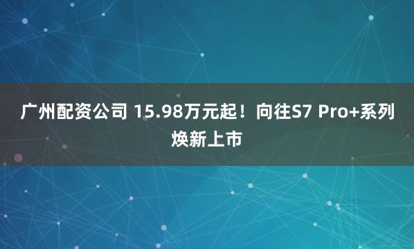 广州配资公司 15.98万元起！向往S7 Pro+系列焕新上市