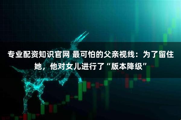 专业配资知识官网 最可怕的父亲视线：为了留住她，他对女儿进行了“版本降级”