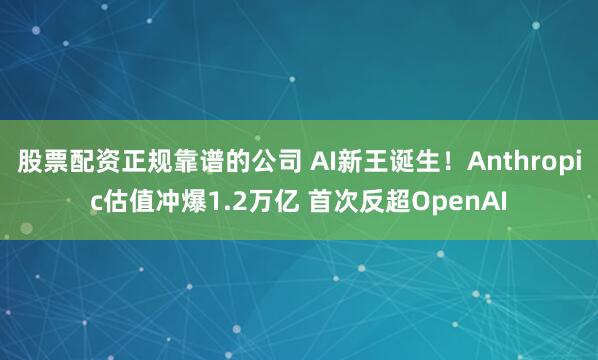 股票配资正规靠谱的公司 AI新王诞生！Anthropic估值冲爆1.2万亿 首次反超OpenAI